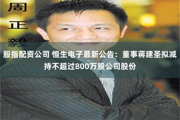 股指配资公司 恒生电子最新公告：董事蒋建圣拟减持不超过800万股公司股份