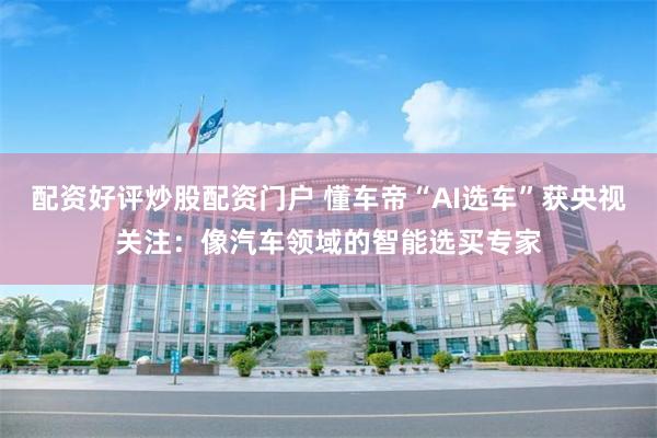 配资好评炒股配资门户 懂车帝“AI选车”获央视关注：像汽车领域的智能选买专家