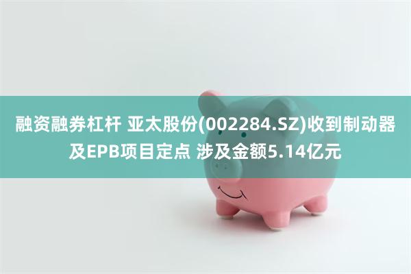 融资融券杠杆 亚太股份(002284.SZ)收到制动器及EPB项目定点 涉及金额5.14亿元
