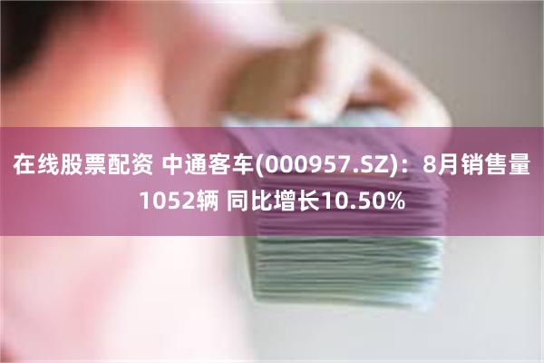 在线股票配资 中通客车(000957.SZ)：8月销售量1052辆 同比增长10.50%