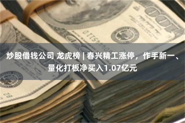 炒股借钱公司 龙虎榜 | 春兴精工涨停，作手新一、量化打板净买入1.07亿元