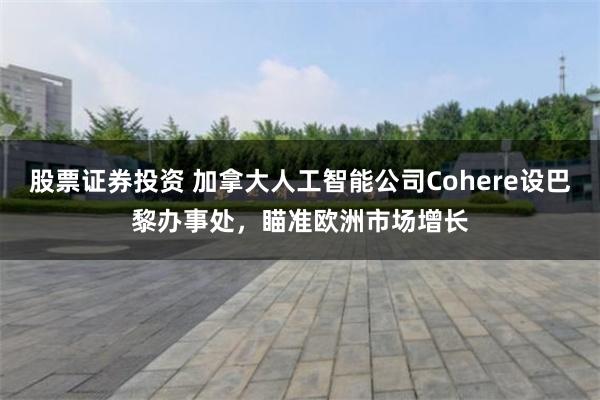 股票证券投资 加拿大人工智能公司Cohere设巴黎办事处，瞄准欧洲市场增长