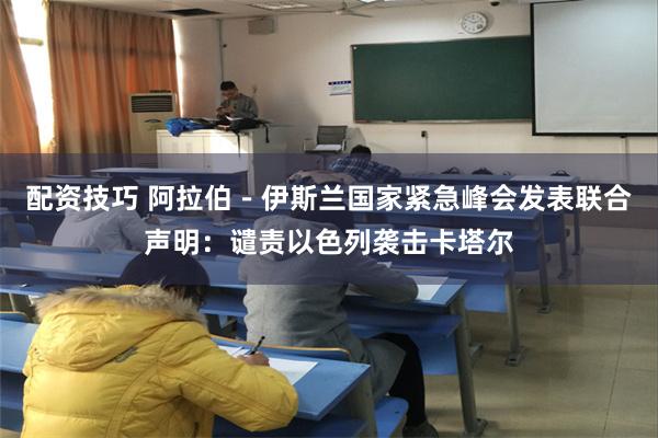配资技巧 阿拉伯－伊斯兰国家紧急峰会发表联合声明：谴责以色列袭击卡塔尔