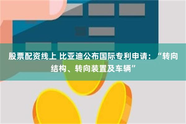 股票配资线上 比亚迪公布国际专利申请：“转向结构、转向装置及车辆”