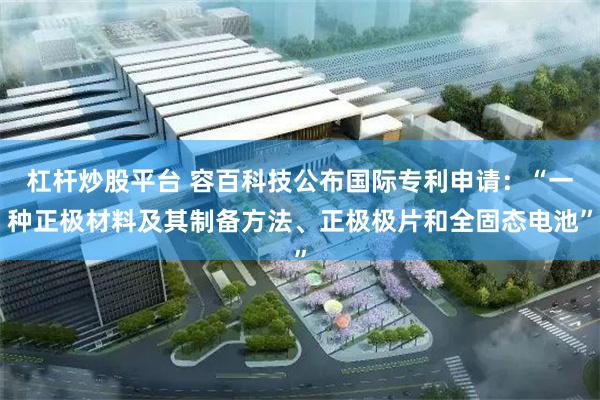 杠杆炒股平台 容百科技公布国际专利申请：“一种正极材料及其制备方法、正极极片和全固态电池”