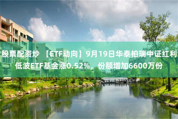 股票配资炒 【ETF动向】9月19日华泰柏瑞中证红利低波ETF基金涨0.52%，份额增加6600万份