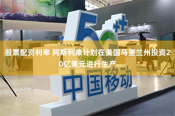 股票配资利率 阿斯利康计划在美国马里兰州投资20亿美元进行生产