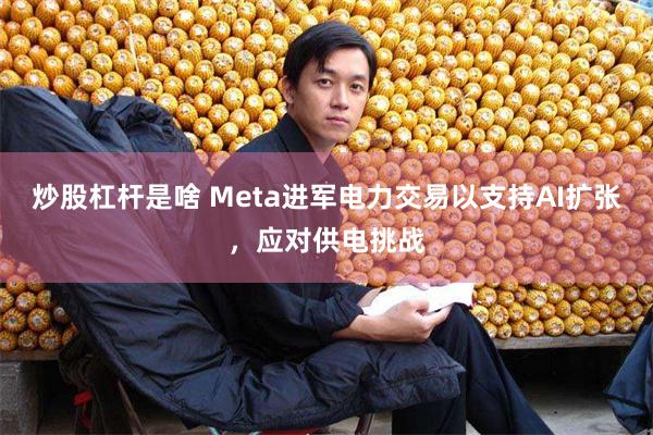 炒股杠杆是啥 Meta进军电力交易以支持AI扩张，应对供电挑战