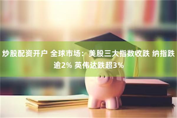 炒股配资开户 全球市场:美股三大指数收跌 纳指跌逾2% 英伟达跌超3%