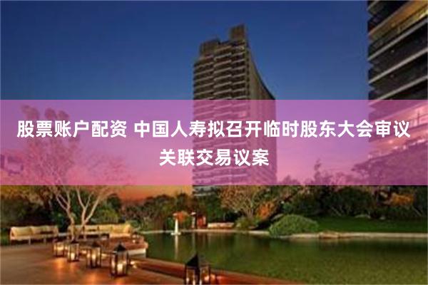股票账户配资 中国人寿拟召开临时股东大会审议关联交易议案