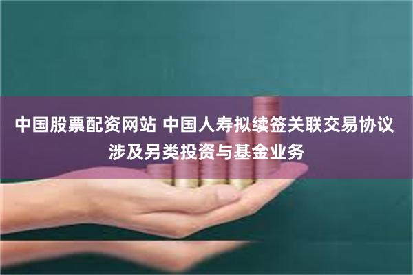 中国股票配资网站 中国人寿拟续签关联交易协议 涉及另类投资与基金业务