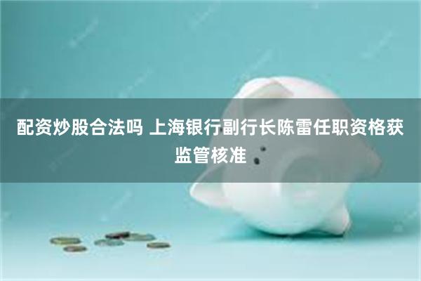 配资炒股合法吗 上海银行副行长陈雷任职资格获监管核准