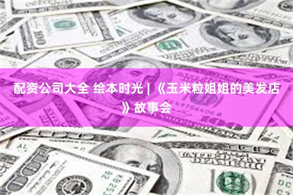 配资公司大全 绘本时光 | 《玉米粒姐姐的美发店》故事会