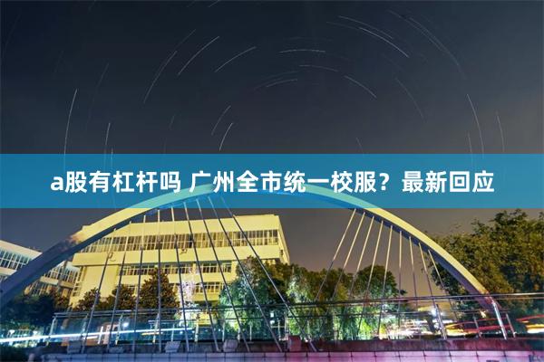 a股有杠杆吗 广州全市统一校服？最新回应