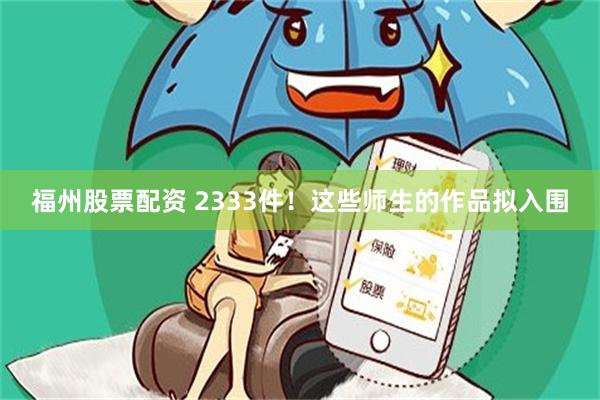福州股票配资 2333件！这些师生的作品拟入围
