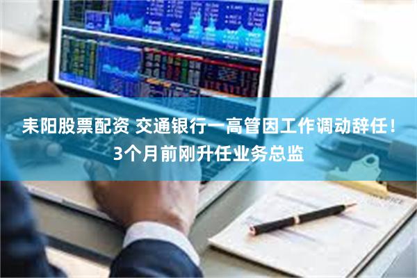 耒阳股票配资 交通银行一高管因工作调动辞任!3个月前刚升任业务总监
