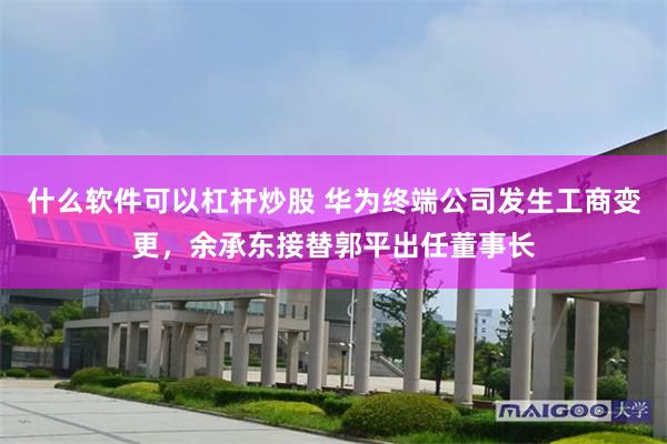 什么软件可以杠杆炒股 华为终端公司发生工商变更，余承东接替郭平出任董事长