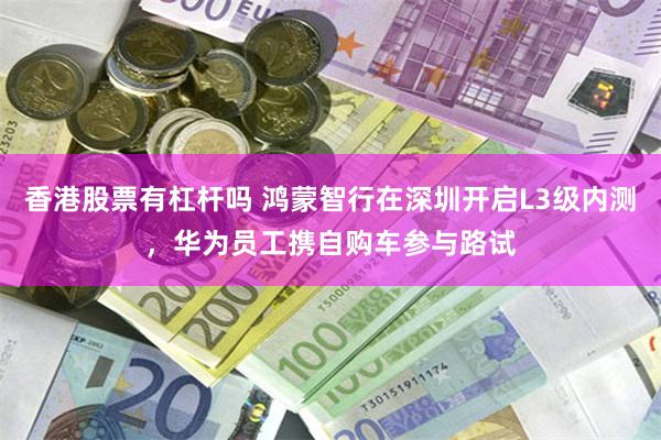 香港股票有杠杆吗 鸿蒙智行在深圳开启L3级内测,华为员工携自购车参与路试