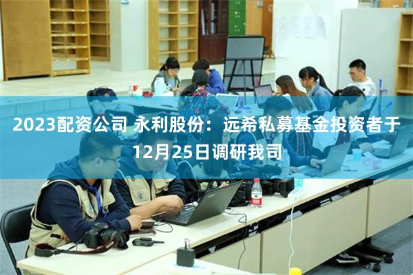 2023配资公司 永利股份：远希私募基金投资者于12月25日调研我司