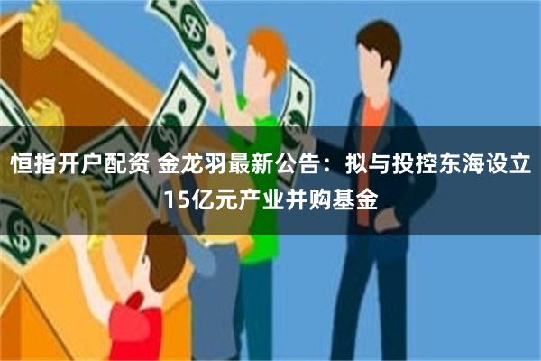 恒指开户配资 金龙羽最新公告：拟与投控东海设立15亿元产业并购基金