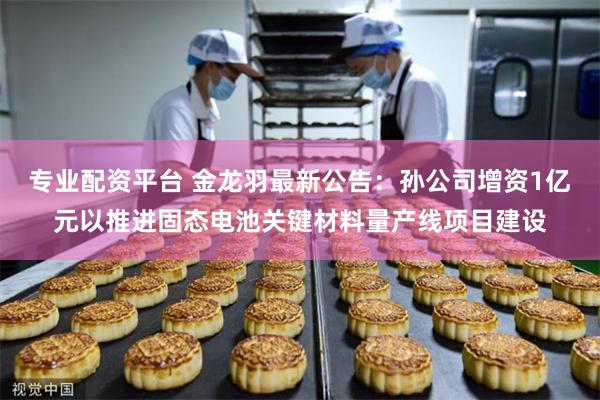 专业配资平台 金龙羽最新公告：孙公司增资1亿元以推进固态电池关键材料量产线项目建设
