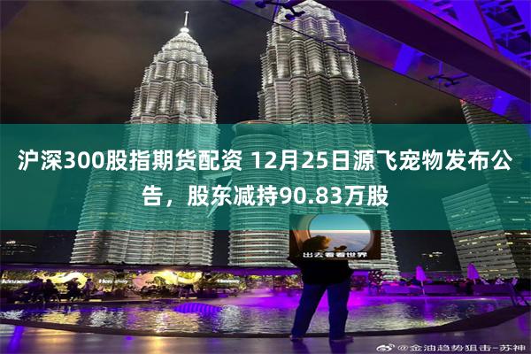 沪深300股指期货配资 12月25日源飞宠物发布公告，股东减持90.83万股