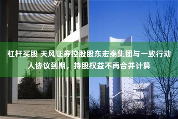 杠杆买股 天风证券控股股东宏泰集团与一致行动人协议到期，持股权益不再合并计算