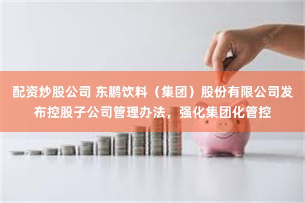 配资炒股公司 东鹏饮料（集团）股份有限公司发布控股子公司管理办法，强化集团化管控
