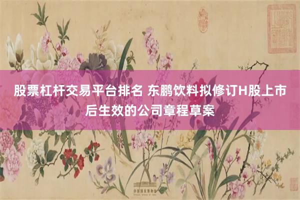 股票杠杆交易平台排名 东鹏饮料拟修订H股上市后生效的公司章程草案