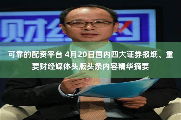 可靠的配资平台 4月20日国内四大证券报纸、重要财经媒体头版头条内容精华摘要