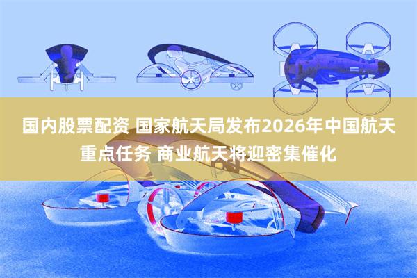 国内股票配资 国家航天局发布2026年中国航天重点任务 商业航天将迎密集催化