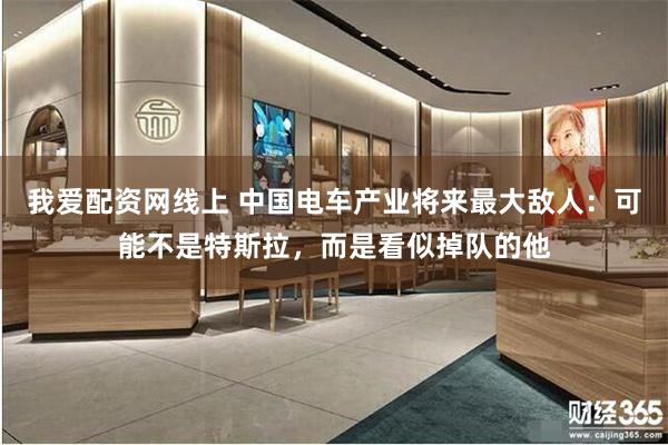 我爱配资网线上 中国电车产业将来最大敌人：可能不是特斯拉，而是看似掉队的他