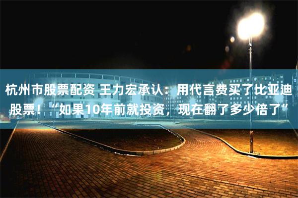 杭州市股票配资 王力宏承认：用代言费买了比亚迪股票！“如果10年前就投资，现在翻了多少倍了”