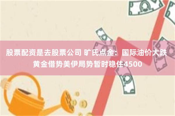 股票配资是去股票公司 旷氏点金：国际油价大跌 黄金借势美伊局势暂时稳住4500