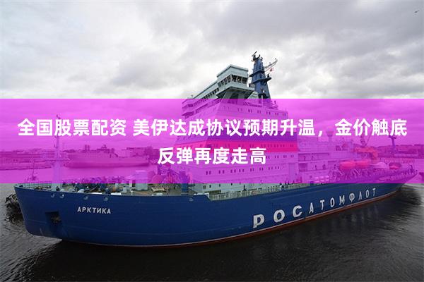 全国股票配资 美伊达成协议预期升温，金价触底反弹再度走高