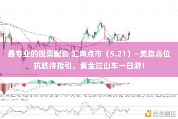 最专业的股票配资 汇海点市（5.21）—美指高位抗跌待指引，黄金过山车一日游！