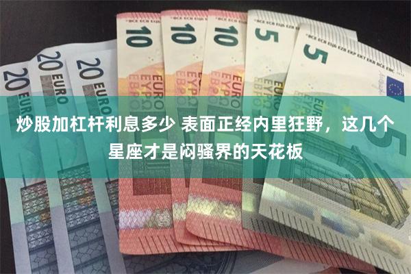 炒股加杠杆利息多少 表面正经内里狂野，这几个星座才是闷骚界的天花板