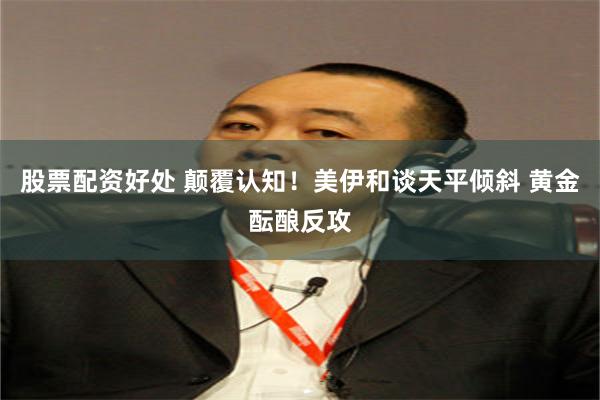 股票配资好处 颠覆认知！美伊和谈天平倾斜 黄金酝酿反攻