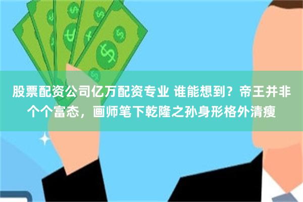 股票配资公司亿万配资专业 谁能想到？帝王并非个个富态，画师笔下乾隆之孙身形格外清瘦