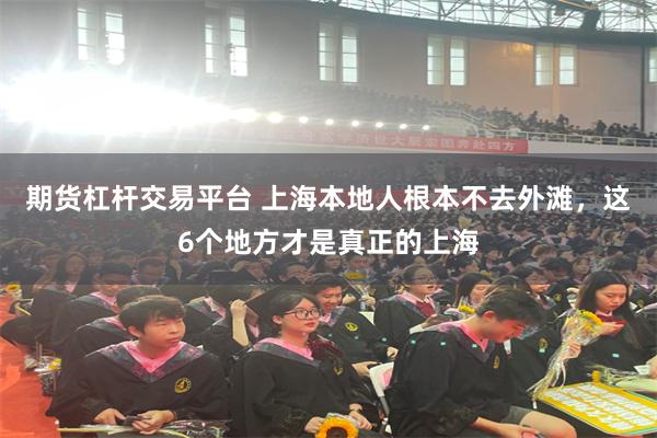 期货杠杆交易平台 上海本地人根本不去外滩，这6个地方才是真正的上海