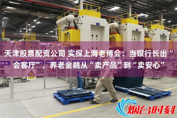 天津股票配资公司 实探上海老博会：当银行长出“会客厅”，养老金融从“卖产品”到“卖安心”