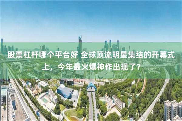股票杠杆哪个平台好 全球顶流明星集结的开幕式上,今年最火爆神作出现了?
