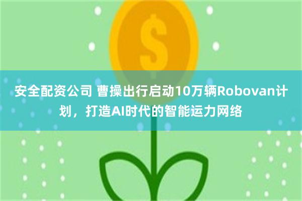 安全配资公司 曹操出行启动10万辆Robovan计划，打造AI时代的智能运力网络