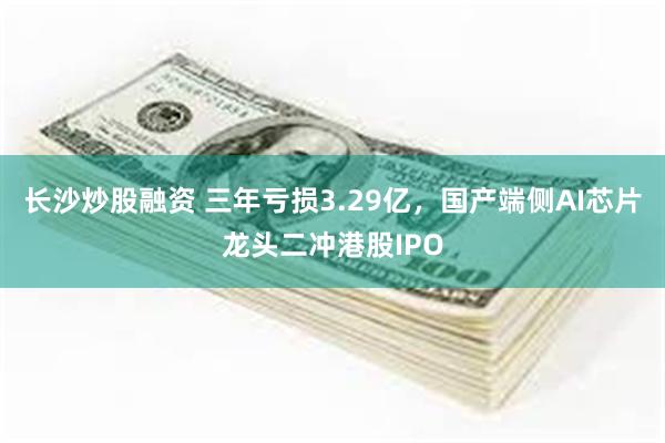长沙炒股融资 三年亏损3.29亿，国产端侧AI芯片龙头二冲港股IPO