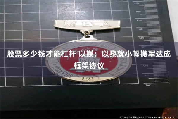 股票多少钱才能杠杆 以媒：以黎就小幅撤军达成框架协议