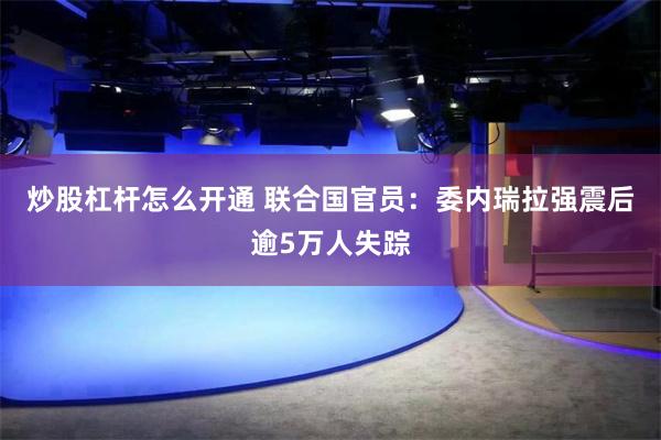 炒股杠杆怎么开通 联合国官员：委内瑞拉强震后逾5万人失踪