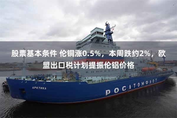 股票基本条件 伦铜涨0.5%，本周跌约2%，欧盟出口税计划提振伦铝价格