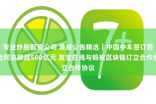 专业炒股配资公司 港股公告精选｜中国中车签订若干合同总额超500亿元 友宝在线与蚂蚁区块链订立合作协议