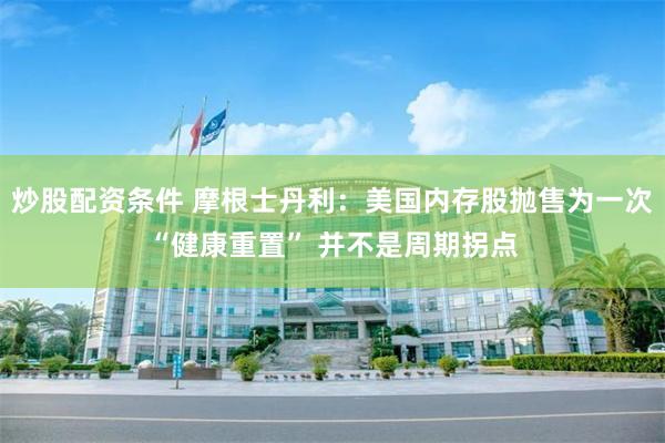 炒股配资条件 摩根士丹利：美国内存股抛售为一次“健康重置” 并不是周期拐点