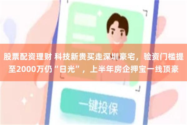 股票配资理财 科技新贵买走深圳豪宅,验资门槛提至2000万仍“日光”,上半年房企押宝一线顶豪
